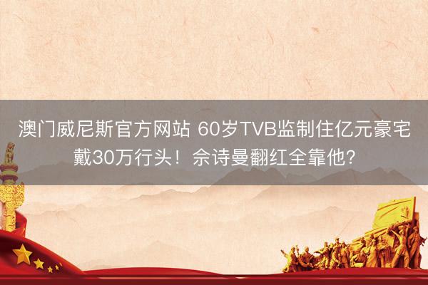 澳门威尼斯官方网站 60岁TVB监制住亿元豪宅戴30万行头！佘诗曼翻红全靠他？