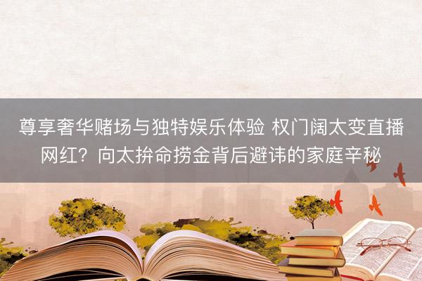 尊享奢华赌场与独特娱乐体验 权门阔太变直播网红？向太拚命捞金背后避讳的家庭辛秘