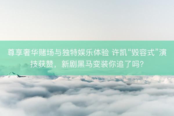 尊享奢华赌场与独特娱乐体验 许凯“毁容式”演技获赞，新剧黑马变装你追了吗？
