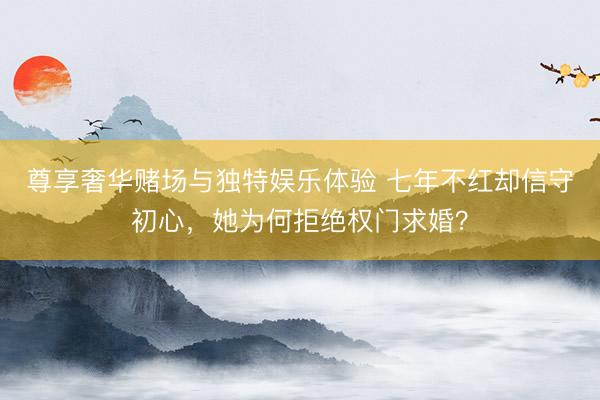 尊享奢华赌场与独特娱乐体验 七年不红却信守初心，她为何拒绝权门求婚？