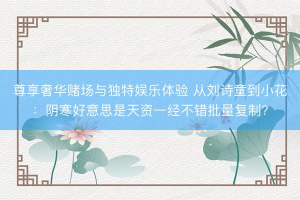 尊享奢华赌场与独特娱乐体验 从刘诗童到小花：阴寒好意思是天资一经不错批量复制？