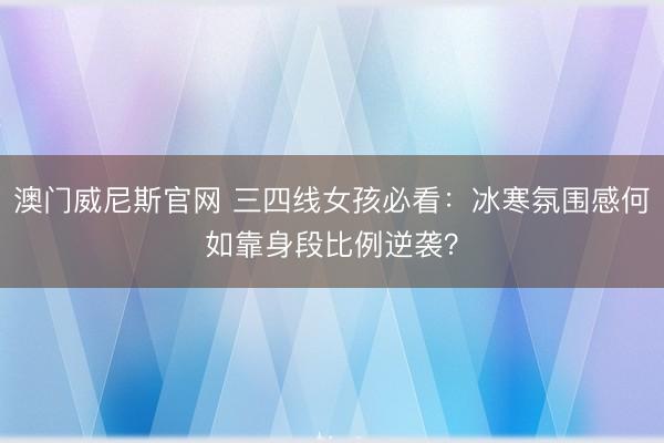 澳门威尼斯官网 三四线女孩必看：冰寒氛围感何如靠身段比例逆袭？