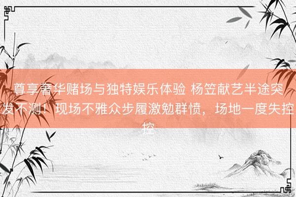 尊享奢华赌场与独特娱乐体验 杨笠献艺半途突发不测！现场不雅众步履激勉群愤，场地一度失控