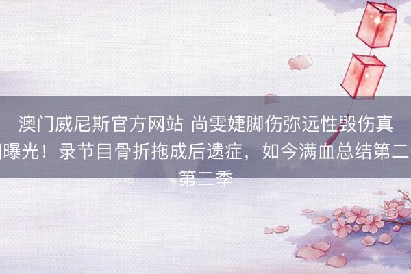 澳门威尼斯官方网站 尚雯婕脚伤弥远性毁伤真相曝光！录节目骨折拖成后遗症，如今满血总结第二季