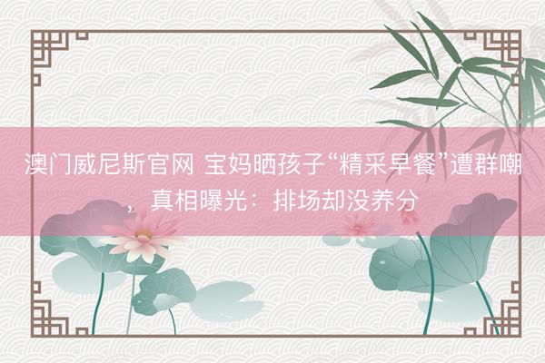 澳门威尼斯官网 宝妈晒孩子“精采早餐”遭群嘲，真相曝光：排场却没养分