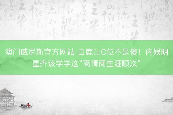 澳门威尼斯官方网站 白鹿让C位不是傻！内娱明星齐该学学这“高情商生涯顺次”