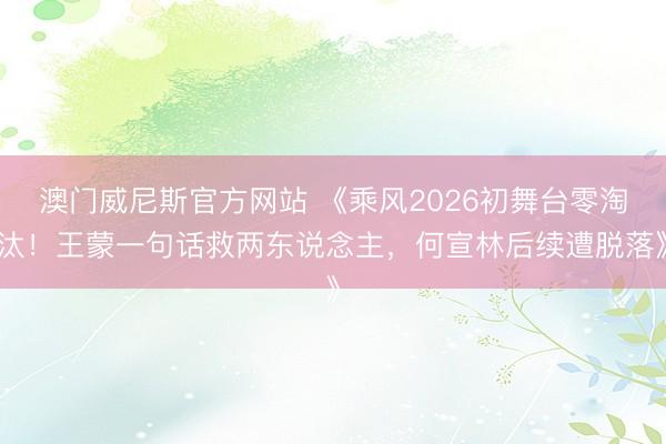 澳门威尼斯官方网站 《乘风2026初舞台零淘汰！王蒙一句话救两东说念主，何宣林后续遭脱落》
