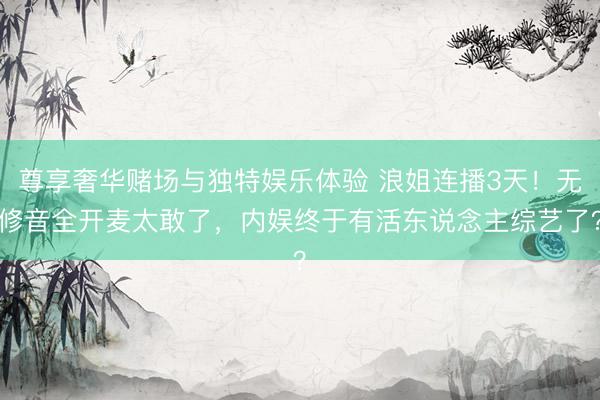 尊享奢华赌场与独特娱乐体验 浪姐连播3天！无修音全开麦太敢了，内娱终于有活东说念主综艺了？