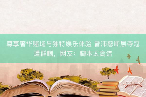 尊享奢华赌场与独特娱乐体验 曾沛慈断层夺冠遭群嘲，网友：脚本太离谱