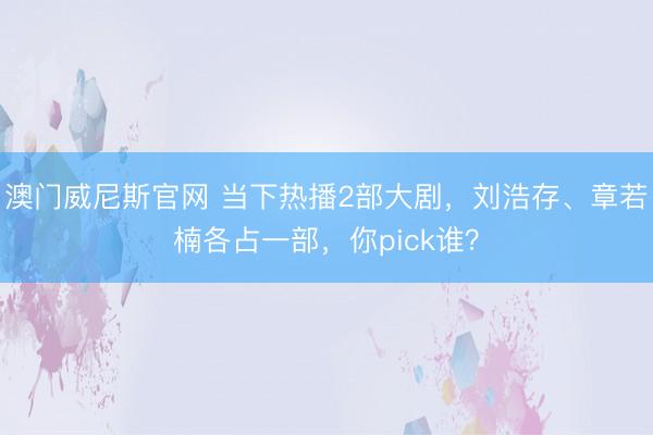 澳门威尼斯官网 当下热播2部大剧，刘浩存、章若楠各占一部，你pick谁？