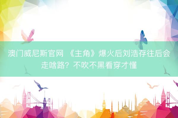 澳门威尼斯官网 《主角》爆火后刘浩存往后会走啥路?不吹不黑看穿才懂