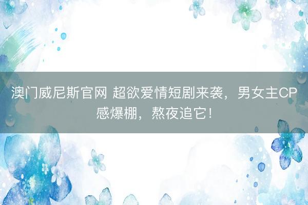 澳门威尼斯官网 超欲爱情短剧来袭，男女主CP感爆棚，熬夜追它！