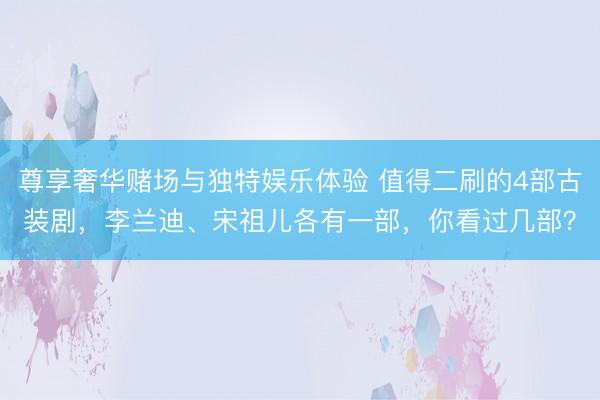 尊享奢华赌场与独特娱乐体验 值得二刷的4部古装剧，李兰迪、宋祖儿各有一部，你看过几部？