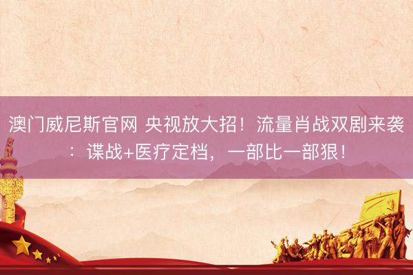 澳门威尼斯官网 央视放大招！流量肖战双剧来袭：谍战+医疗定档，一部比一部狠！