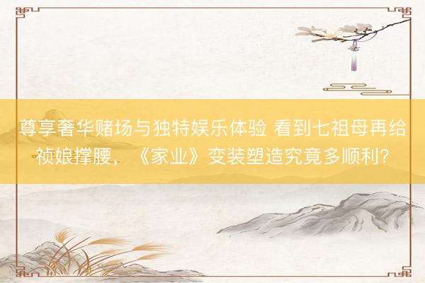 尊享奢华赌场与独特娱乐体验 看到七祖母再给祯娘撑腰，《家业》变装塑造究竟多顺利？
