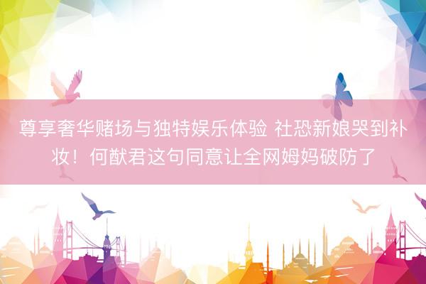 尊享奢华赌场与独特娱乐体验 社恐新娘哭到补妆！何猷君这句同意让全网姆妈破防了