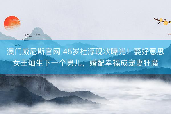 澳门威尼斯官网 45岁杜淳现状曝光！娶好意思女王灿生下一个男儿，婚配幸福成宠妻狂魔
