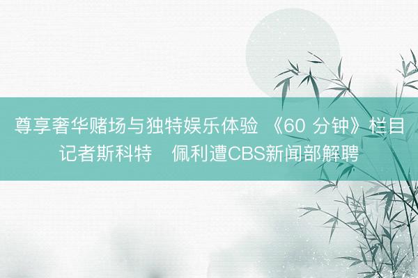 尊享奢华赌场与独特娱乐体验 《60 分钟》栏目记者斯科特・佩利遭CBS新闻部解聘