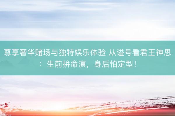 尊享奢华赌场与独特娱乐体验 从谥号看君王神思:生前拚命演,身后怕定型!