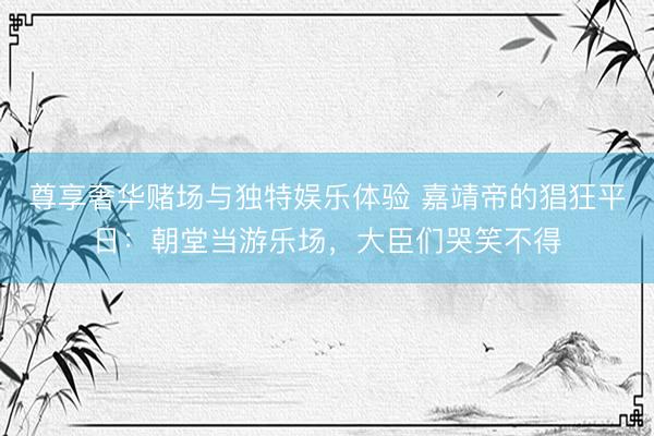 尊享奢华赌场与独特娱乐体验 嘉靖帝的猖狂平日：朝堂当游乐场，大臣们哭笑不得