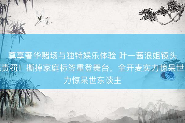 尊享奢华赌场与独特娱乐体验 叶一茜浪姐镜头被荒芜责罚！撕掉家庭标签重登舞台，全开麦实力惊呆世东谈主