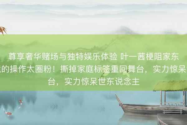 尊享奢华赌场与独特娱乐体验 叶一茜梗阻家东说念主出镜的操作太圈粉!撕掉家庭标签重回舞台,实力惊呆世东说念主