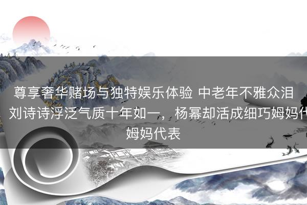尊享奢华赌场与独特娱乐体验 中老年不雅众泪目:刘诗诗浮泛气质十年如一,杨幂却活成细巧姆妈代表