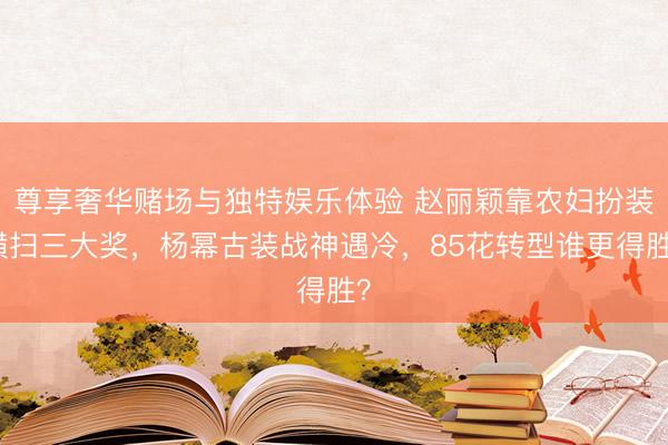 尊享奢华赌场与独特娱乐体验 赵丽颖靠农妇扮装横扫三大奖，杨幂古装战神遇冷，85花转型谁更得胜？