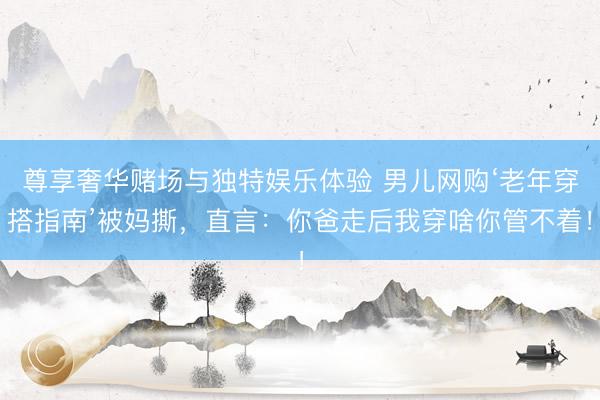 尊享奢华赌场与独特娱乐体验 男儿网购‘老年穿搭指南’被妈撕,直言:你爸走后我穿啥你管不着!