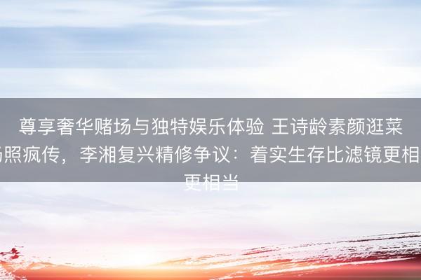 尊享奢华赌场与独特娱乐体验 王诗龄素颜逛菜场照疯传，李湘复兴精修争议：着实生存比滤镜更相当