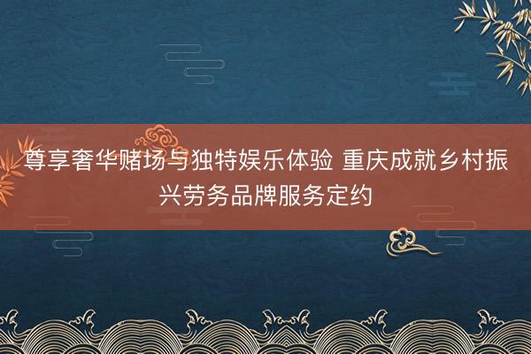 尊享奢华赌场与独特娱乐体验 重庆成就乡村振兴劳务品牌服务定约