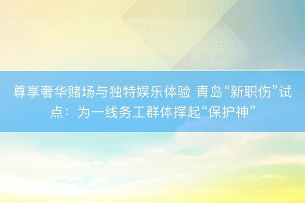 尊享奢华赌场与独特娱乐体验 青岛“新职伤”试点：为一线务工群体撑起“保护神”