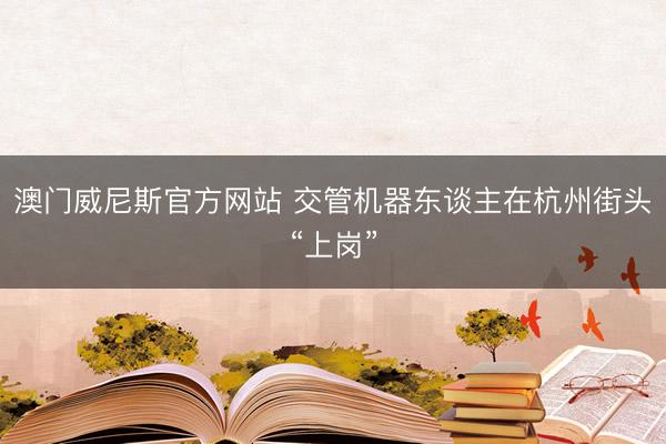 澳门威尼斯官方网站 交管机器东谈主在杭州街头“上岗”