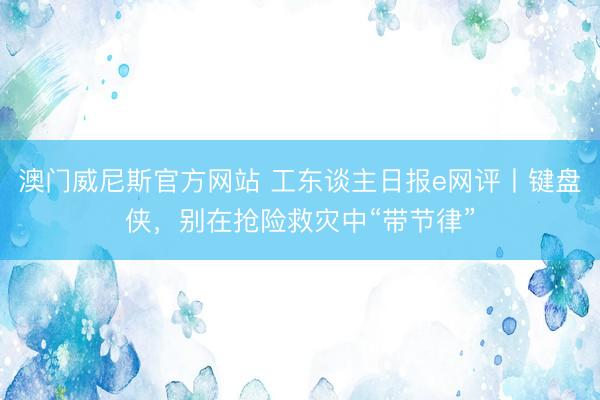 澳门威尼斯官方网站 工东谈主日报e网评丨键盘侠，别在抢险救灾中“带节律”