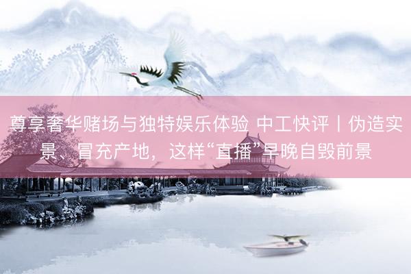 尊享奢华赌场与独特娱乐体验 中工快评丨伪造实景、冒充产地，这样“直播”早晚自毁前景