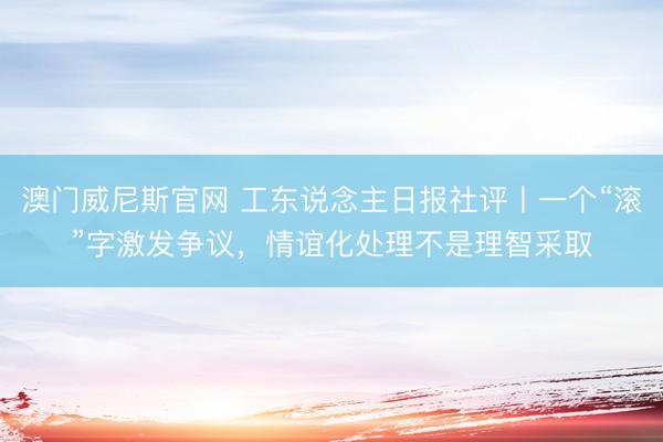 澳门威尼斯官网 工东说念主日报社评丨一个“滚”字激发争议，情谊化处理不是理智采取