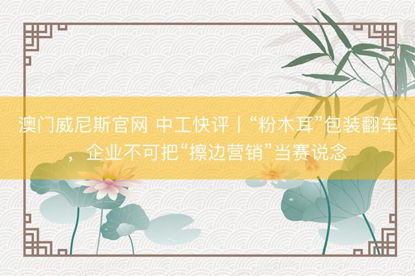 澳门威尼斯官网 中工快评丨“粉木耳”包装翻车，企业不可把“擦边营销”当赛说念