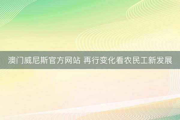 澳门威尼斯官方网站 再行变化看农民工新发展