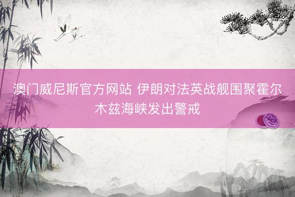 澳门威尼斯官方网站 伊朗对法英战舰围聚霍尔木兹海峡发出警戒