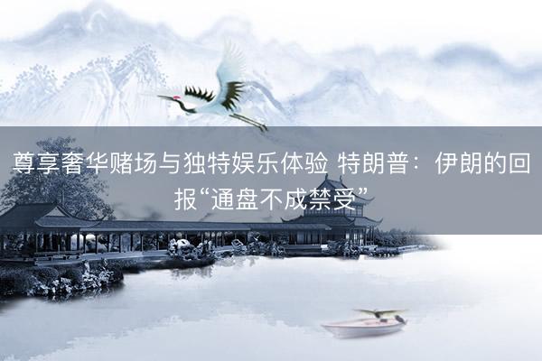 尊享奢华赌场与独特娱乐体验 特朗普：伊朗的回报“通盘不成禁受”