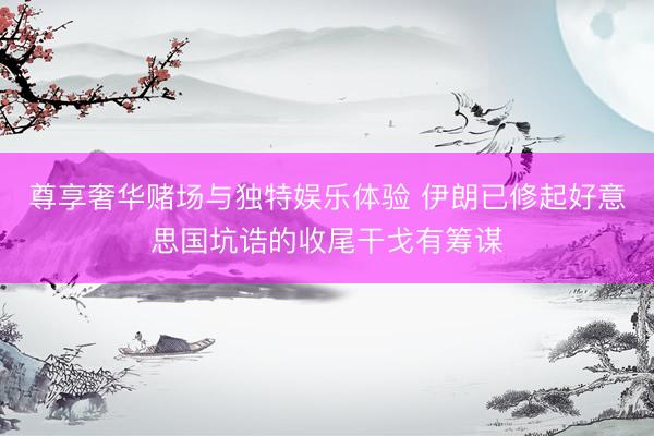尊享奢华赌场与独特娱乐体验 伊朗已修起好意思国坑诰的收尾干戈有筹谋