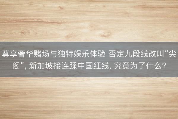 尊享奢华赌场与独特娱乐体验 否定九段线改叫“尖阁”, 新加坡接连踩中国红线, 究竟为了什么?