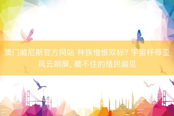 澳门威尼斯官方网站 种族憎恨双标? 宇宙杯辱亚风云刷屏, 藏不住的殖民偏见