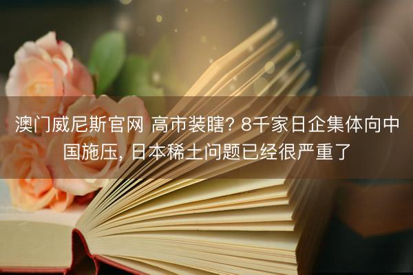 澳门威尼斯官网 高市装瞎? 8千家日企集体向中国施压, 日本稀土问题已经很严重了