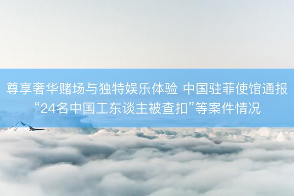 尊享奢华赌场与独特娱乐体验 中国驻菲使馆通报“24名中国工东谈主被查扣”等案件情况