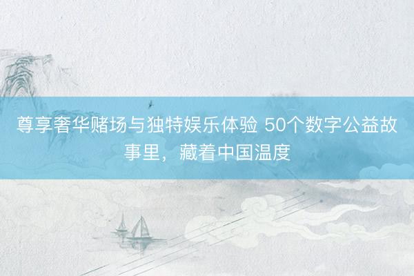 尊享奢华赌场与独特娱乐体验 50个数字公益故事里，藏着中国温度