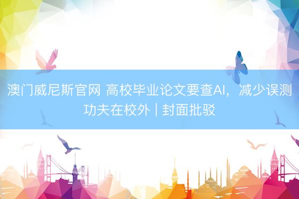 澳门威尼斯官网 高校毕业论文要查AI，减少误测功夫在校外 | 封面批驳