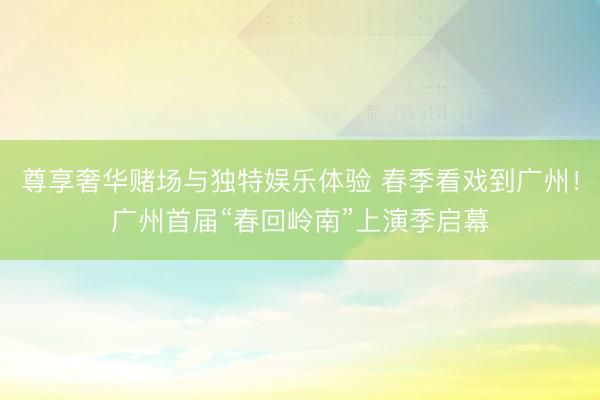 尊享奢华赌场与独特娱乐体验 春季看戏到广州!广州首届“春回岭南”上演季启幕