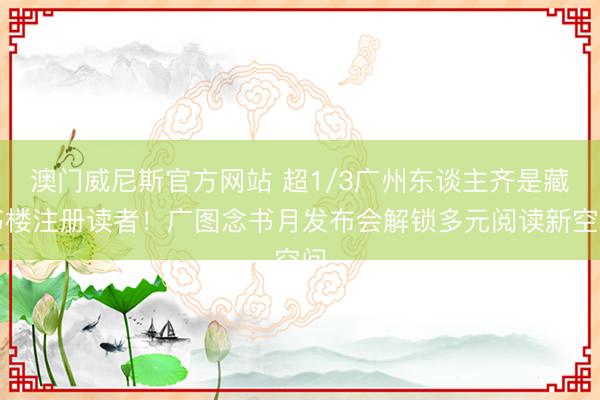澳门威尼斯官方网站 超1/3广州东谈主齐是藏书楼注册读者！广图念书月发布会解锁多元阅读新空间