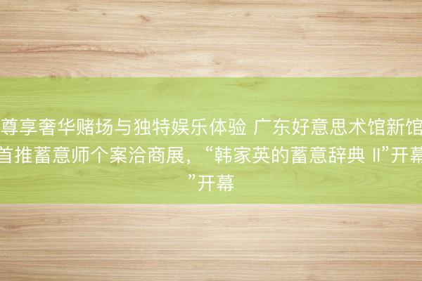 尊享奢华赌场与独特娱乐体验 广东好意思术馆新馆首推蓄意师个案洽商展，“韩家英的蓄意辞典 II”开幕
